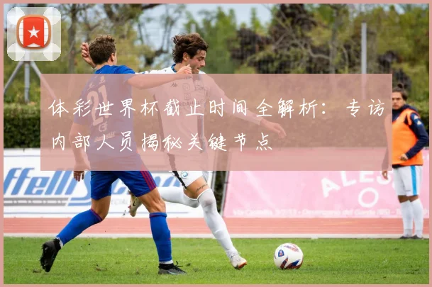 体彩世界杯截止时间全解析：专访内部人员揭秘关键节点