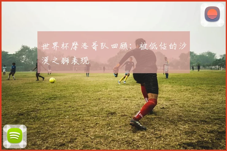 世界杯摩洛哥队回顾：被低估的沙漠之狮表现