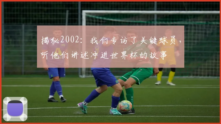 揭秘2002:我们专访了关键球员,听他们讲述冲进世界杯的故事