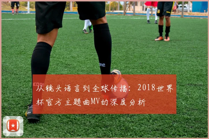 从镜头语言到全球传播:2018世界杯官方主题曲MV的深度分析