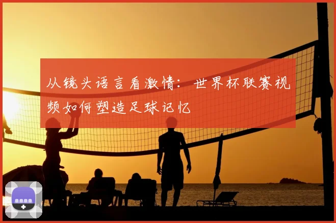 从镜头语言看激情：世界杯联赛视频如何塑造足球记忆