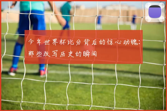 今年世界杯比分背后的惊心动魄：那些改写历史的瞬间