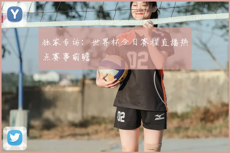 独家专访:世界杯今日赛程直播热点赛事前瞻