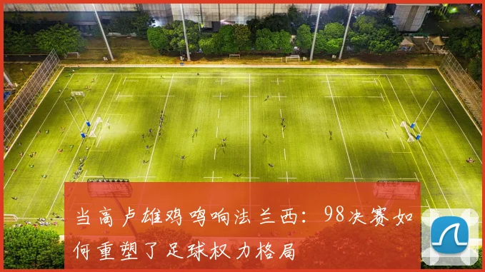 当高卢雄鸡鸣响法兰西：98决赛如何重塑了足球权力格局