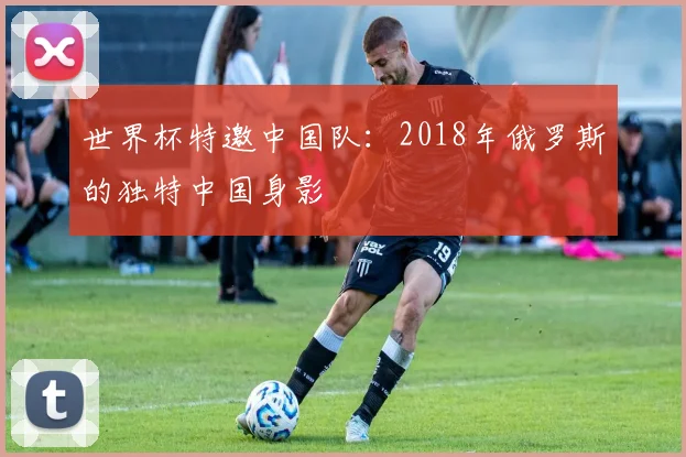 世界杯特邀中国队:2018年俄罗斯的独特中国身影