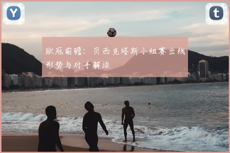 欧冠前瞻：贝西克塔斯小组赛出线形势与对手解读