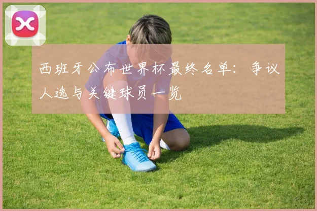 西班牙公布世界杯最终名单：争议人选与关键球员一览