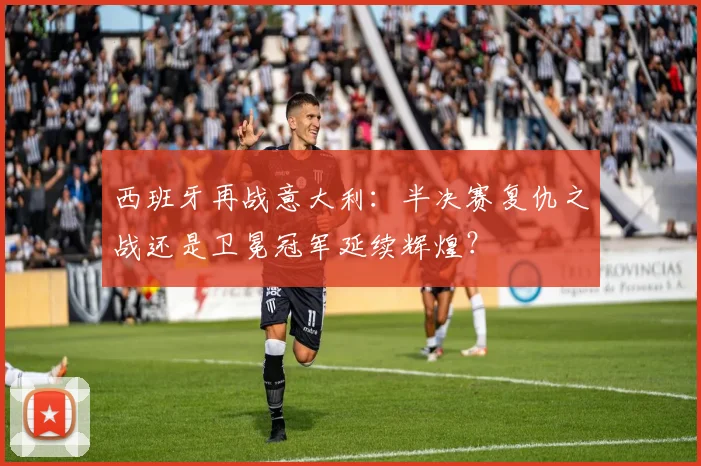 西班牙再战意大利：半决赛复仇之战还是卫冕冠军延续辉煌？